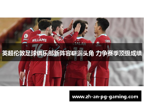 英超伦敦足球俱乐部新阵容崭露头角 力争赛季顶级成绩 英超伦敦足球俱乐部新阵容崭露头角 力争赛季顶级成绩