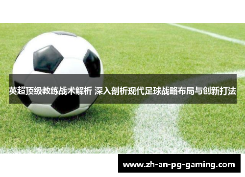 英超顶级教练战术解析 深入剖析现代足球战略布局与创新打法