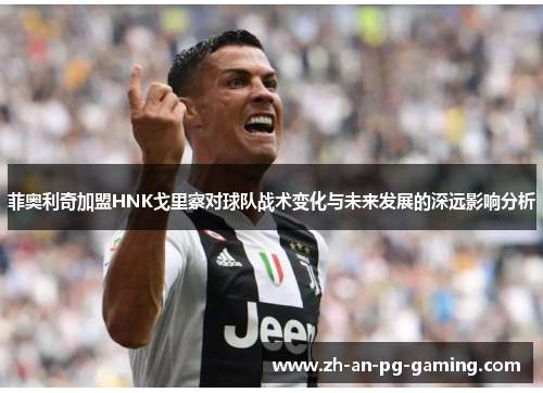 菲奥利奇加盟HNK戈里察对球队战术变化与未来发展的深远影响分析 菲奥利奇加盟HNK戈里察对球队战术变化与未来发展的深远影响分析