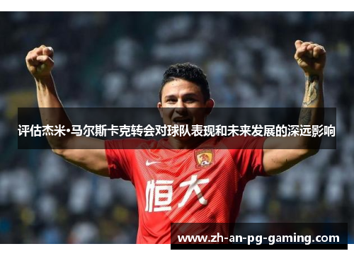 评估杰米·马尔斯卡克转会对球队表现和未来发展的深远影响 评估杰米·马尔斯卡克转会对球队表现和未来发展的深远影响