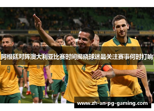 阿根廷对阵澳大利亚比赛时间揭晓球迷最关注赛事何时打响 阿根廷对阵澳大利亚比赛时间揭晓球迷最关注赛事何时打响